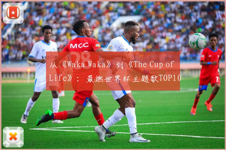 从《Waka Waka》到《The Cup of Life》：最燃世界杯主题歌TOP10