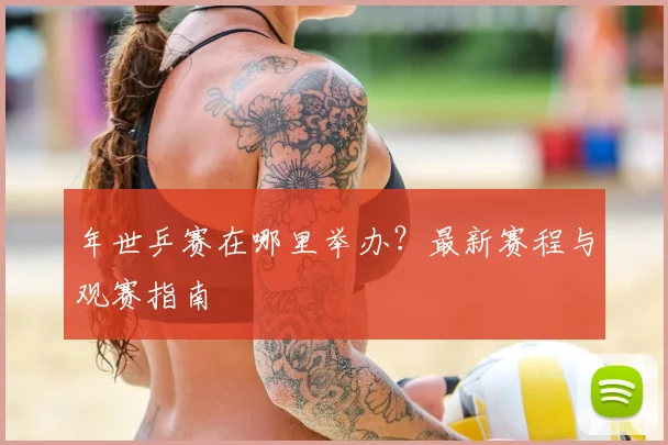 年世乒赛在哪里举办？最新赛程与观赛指南
