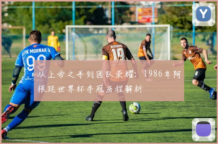 从上帝之手到团队荣耀：1986年阿根廷世界杯夺冠历程解析