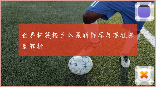 世界杯英格兰队最新阵容与赛程深度解析