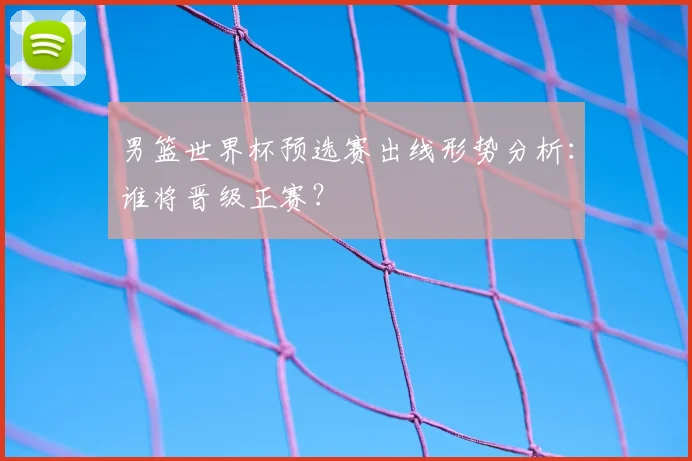 男篮世界杯预选赛出线形势分析：谁将晋级正赛？