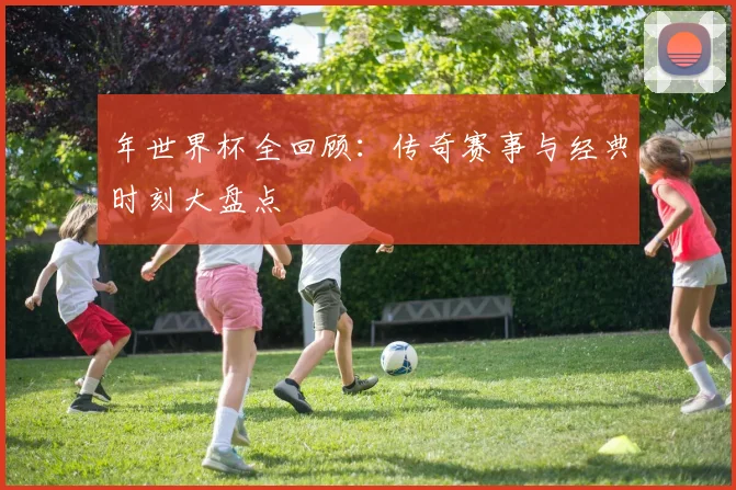 年世界杯全回顾：传奇赛事与经典时刻大盘点